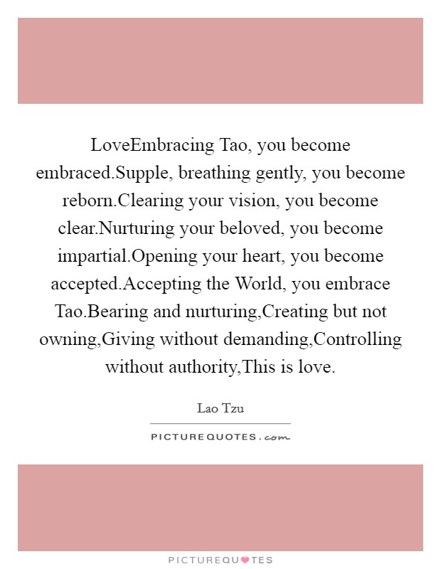 LoveEmbracing Tao, you become embraced.Supple, breathing gently, you become reborn.Clearing your vision, you become clear.Nurturing your beloved, you become impartial.Opening your heart, you become accepted.Accepting the World, you embrace Tao.Bearing and nurturing,Creating but not owning,Giving without demanding,Controlling without authority,This is love Picture Quote #1