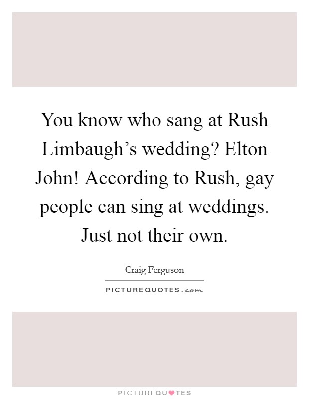 You know who sang at Rush Limbaugh's wedding? Elton John! According to Rush, gay people can sing at weddings. Just not their own Picture Quote #1