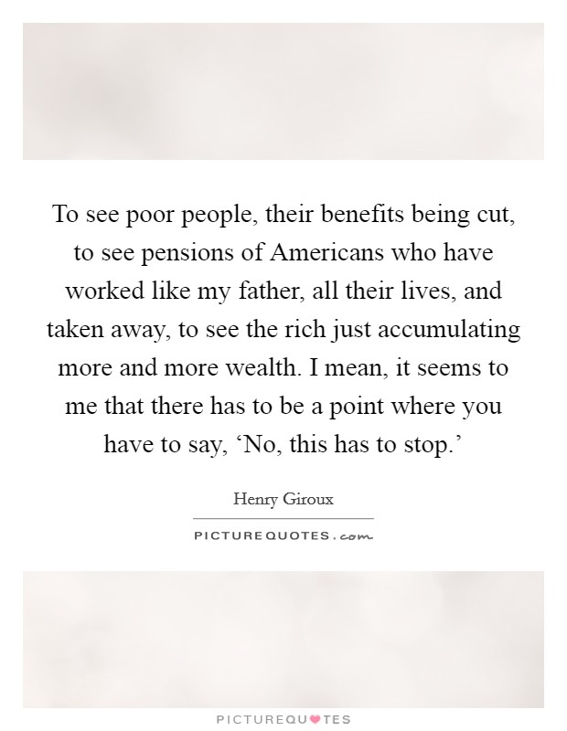 To see poor people, their benefits being cut, to see pensions of Americans who have worked like my father, all their lives, and taken away, to see the rich just accumulating more and more wealth. I mean, it seems to me that there has to be a point where you have to say, ‘No, this has to stop.’ Picture Quote #1