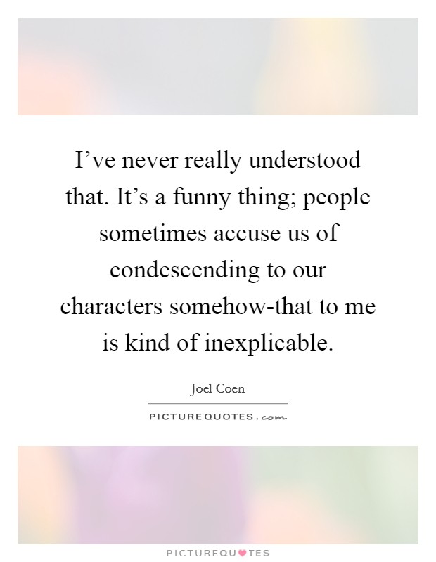I’ve never really understood that. It’s a funny thing; people sometimes accuse us of condescending to our characters somehow-that to me is kind of inexplicable Picture Quote #1