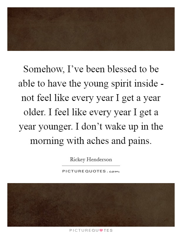 Somehow, I’ve been blessed to be able to have the young spirit inside - not feel like every year I get a year older. I feel like every year I get a year younger. I don’t wake up in the morning with aches and pains Picture Quote #1