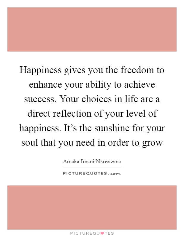 Happiness gives you the freedom to enhance your ability to achieve success. Your choices in life are a direct reflection of your level of happiness. It’s the sunshine for your soul that you need in order to grow Picture Quote #1