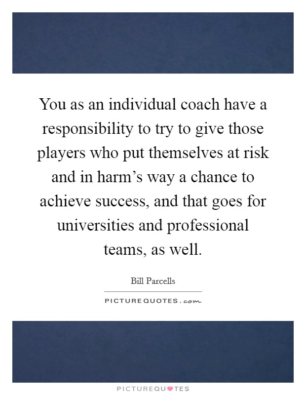 You as an individual coach have a responsibility to try to give those players who put themselves at risk and in harm’s way a chance to achieve success, and that goes for universities and professional teams, as well Picture Quote #1
