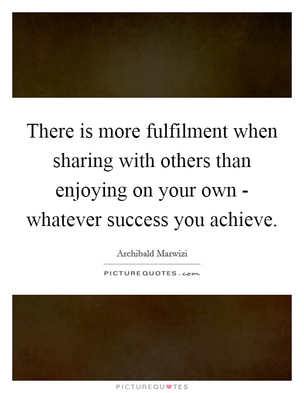 There is more fulfilment when sharing with others than enjoying on your own - whatever success you achieve Picture Quote #1