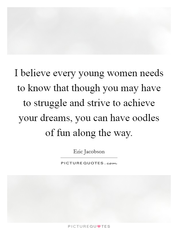 I believe every young women needs to know that though you may have to struggle and strive to achieve your dreams, you can have oodles of fun along the way Picture Quote #1