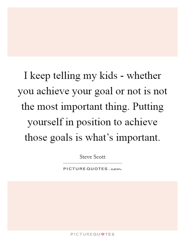 I keep telling my kids - whether you achieve your goal or not is not the most important thing. Putting yourself in position to achieve those goals is what's important Picture Quote #1