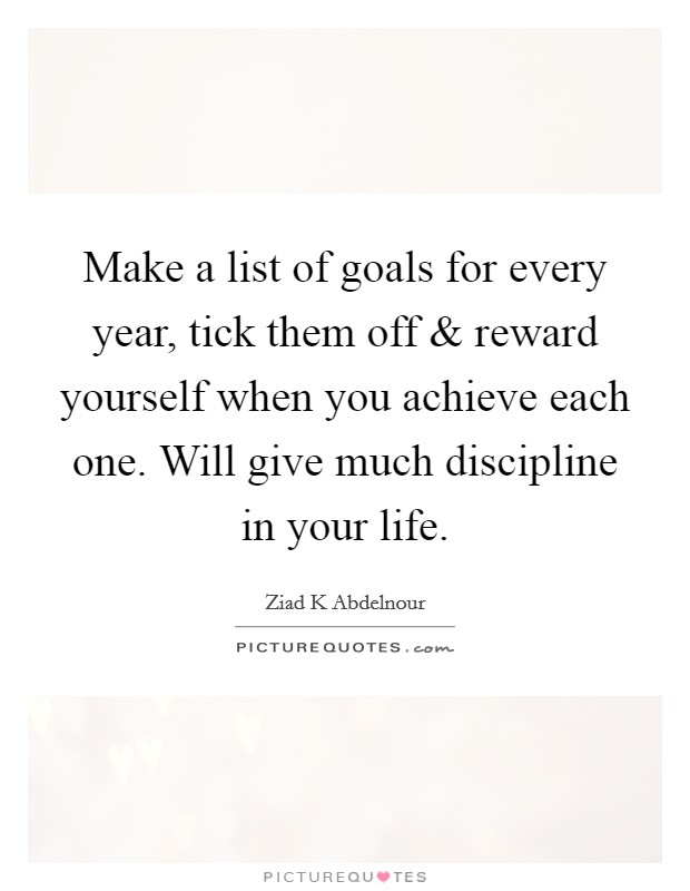 Make a list of goals for every year, tick them off and reward yourself when you achieve each one. Will give much discipline in your life Picture Quote #1