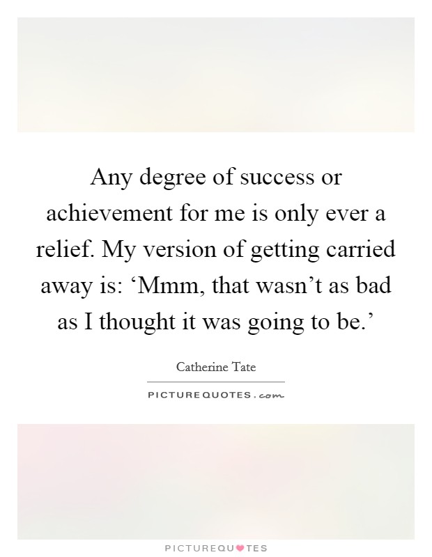 Any degree of success or achievement for me is only ever a relief. My version of getting carried away is: ‘Mmm, that wasn't as bad as I thought it was going to be.' Picture Quote #1