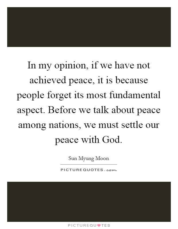 In my opinion, if we have not achieved peace, it is because people forget its most fundamental aspect. Before we talk about peace among nations, we must settle our peace with God Picture Quote #1