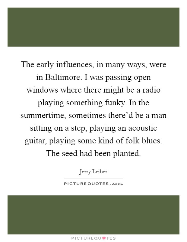 The early influences, in many ways, were in Baltimore. I was passing open windows where there might be a radio playing something funky. In the summertime, sometimes there’d be a man sitting on a step, playing an acoustic guitar, playing some kind of folk blues. The seed had been planted Picture Quote #1