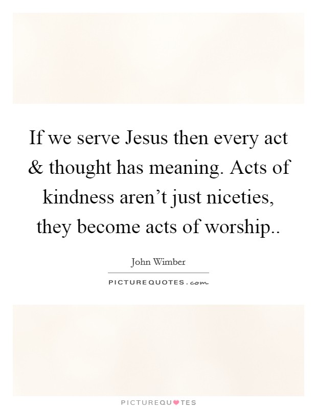 If we serve Jesus then every act and thought has meaning. Acts of kindness aren’t just niceties, they become acts of worship Picture Quote #1