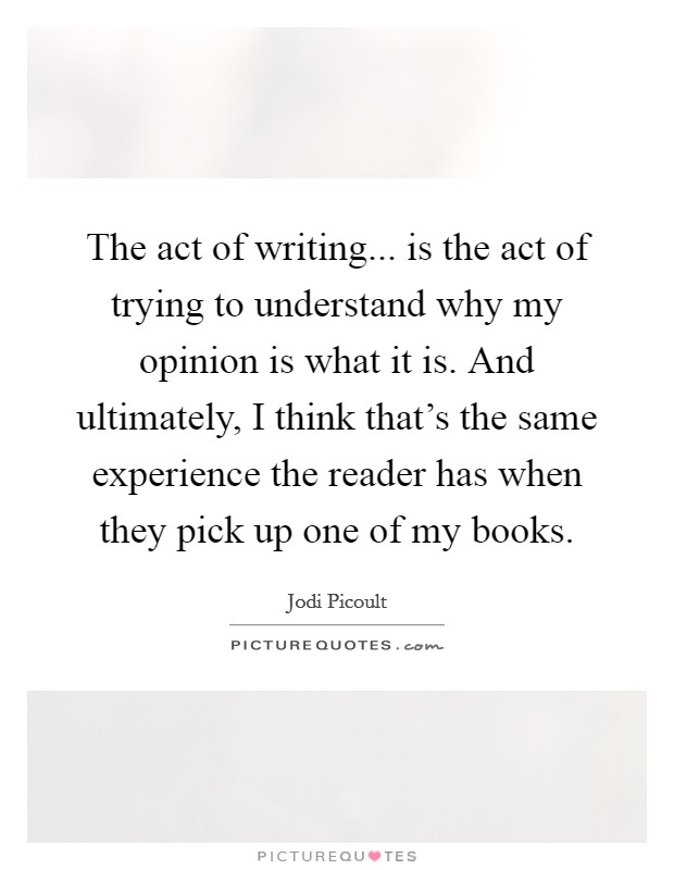 The act of writing... is the act of trying to understand why my opinion is what it is. And ultimately, I think that’s the same experience the reader has when they pick up one of my books Picture Quote #1