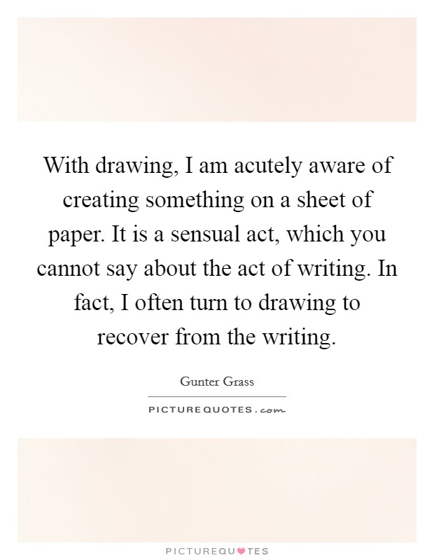 With drawing, I am acutely aware of creating something on a sheet of paper. It is a sensual act, which you cannot say about the act of writing. In fact, I often turn to drawing to recover from the writing Picture Quote #1