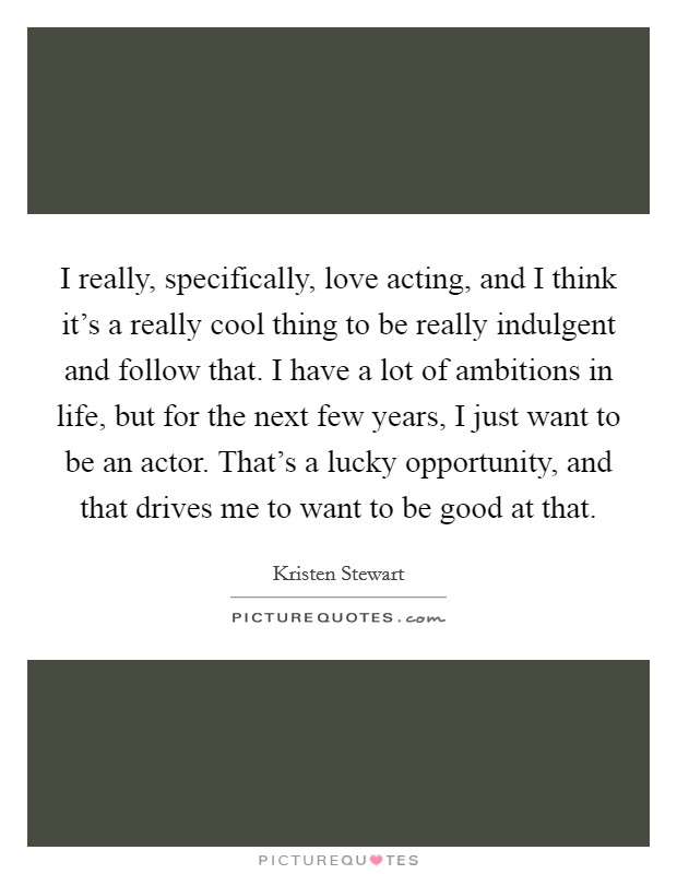 I really, specifically, love acting, and I think it’s a really cool thing to be really indulgent and follow that. I have a lot of ambitions in life, but for the next few years, I just want to be an actor. That’s a lucky opportunity, and that drives me to want to be good at that Picture Quote #1