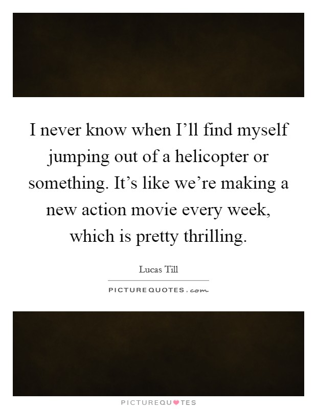 I never know when I’ll find myself jumping out of a helicopter or something. It’s like we’re making a new action movie every week, which is pretty thrilling Picture Quote #1