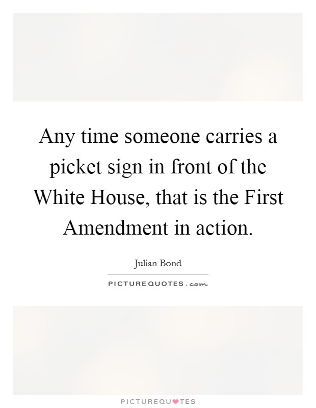 Any time someone carries a picket sign in front of the White House, that is the First Amendment in action Picture Quote #1