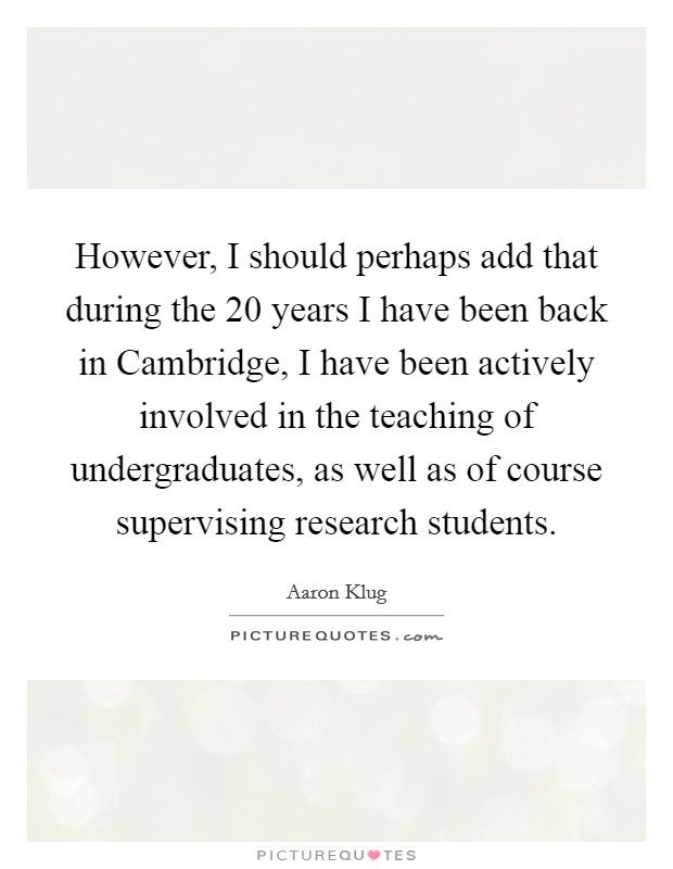 However, I should perhaps add that during the 20 years I have been back in Cambridge, I have been actively involved in the teaching of undergraduates, as well as of course supervising research students Picture Quote #1
