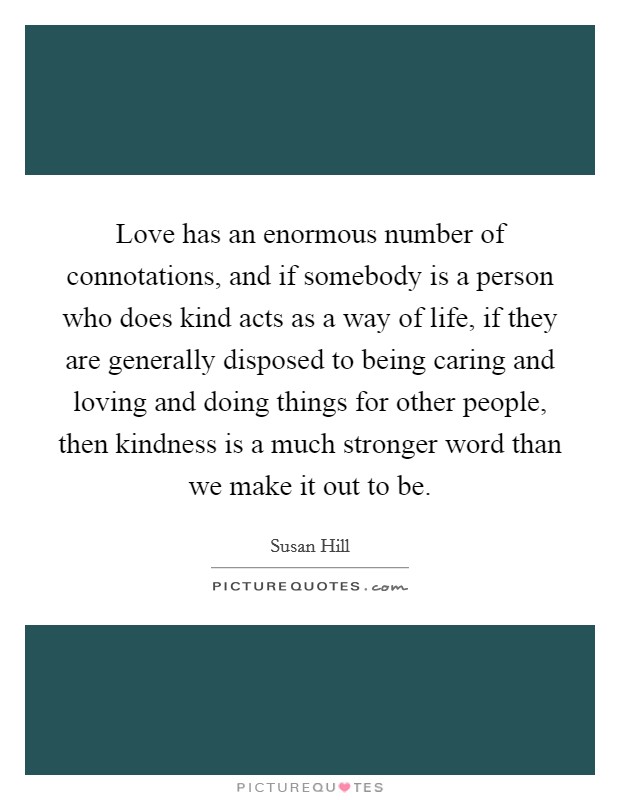 Love has an enormous number of connotations, and if somebody is a person who does kind acts as a way of life, if they are generally disposed to being caring and loving and doing things for other people, then kindness is a much stronger word than we make it out to be. Picture Quote #1