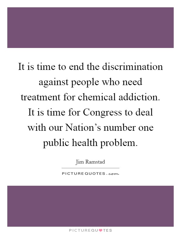 It is time to end the discrimination against people who need treatment for chemical addiction. It is time for Congress to deal with our Nation's number one public health problem. Picture Quote #1
