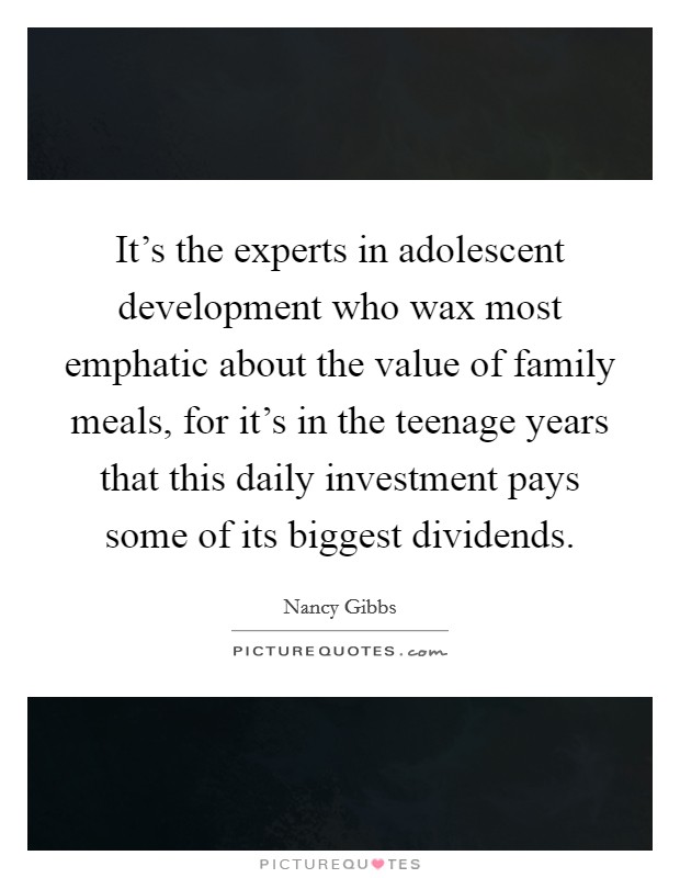 It's the experts in adolescent development who wax most emphatic about the value of family meals, for it's in the teenage years that this daily investment pays some of its biggest dividends. Picture Quote #1