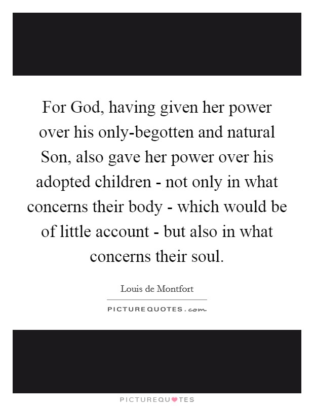 For God, having given her power over his only-begotten and natural Son, also gave her power over his adopted children - not only in what concerns their body - which would be of little account - but also in what concerns their soul. Picture Quote #1