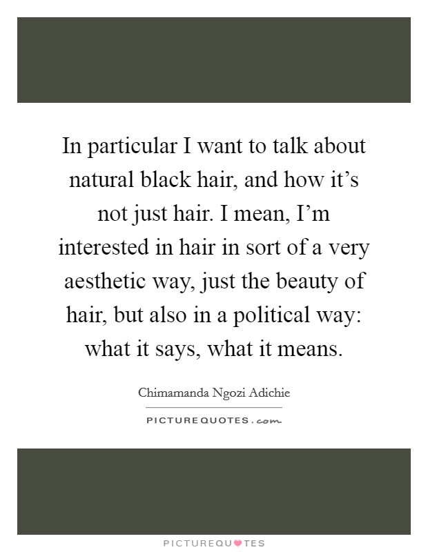In particular I want to talk about natural black hair, and how it’s not just hair. I mean, I’m interested in hair in sort of a very aesthetic way, just the beauty of hair, but also in a political way: what it says, what it means Picture Quote #1