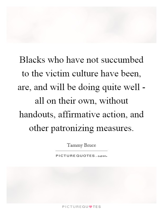 Blacks who have not succumbed to the victim culture have been, are, and will be doing quite well - all on their own, without handouts, affirmative action, and other patronizing measures Picture Quote #1
