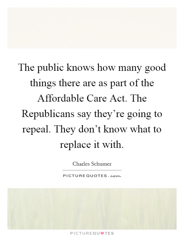 The public knows how many good things there are as part of the Affordable Care Act. The Republicans say they’re going to repeal. They don’t know what to replace it with Picture Quote #1