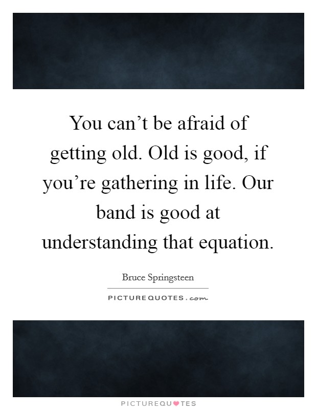 You can’t be afraid of getting old. Old is good, if you’re gathering in life. Our band is good at understanding that equation Picture Quote #1