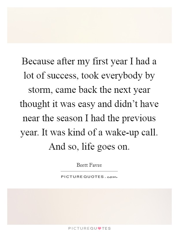 Because after my first year I had a lot of success, took everybody by storm, came back the next year thought it was easy and didn't have near the season I had the previous year. It was kind of a wake-up call. And so, life goes on. Picture Quote #1