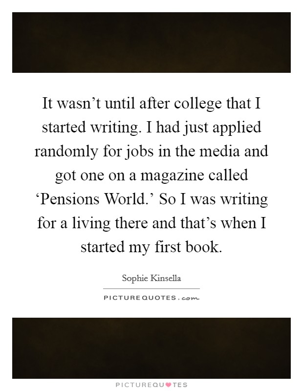 It wasn’t until after college that I started writing. I had just applied randomly for jobs in the media and got one on a magazine called ‘Pensions World.’ So I was writing for a living there and that’s when I started my first book Picture Quote #1