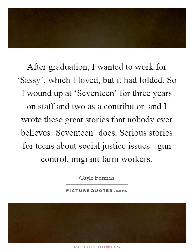After graduation, I wanted to work for ‘Sassy’, which I loved, but it had folded. So I wound up at ‘Seventeen’ for three years on staff and two as a contributor, and I wrote these great stories that nobody ever believes ‘Seventeen’ does. Serious stories for teens about social justice issues - gun control, migrant farm workers Picture Quote #1