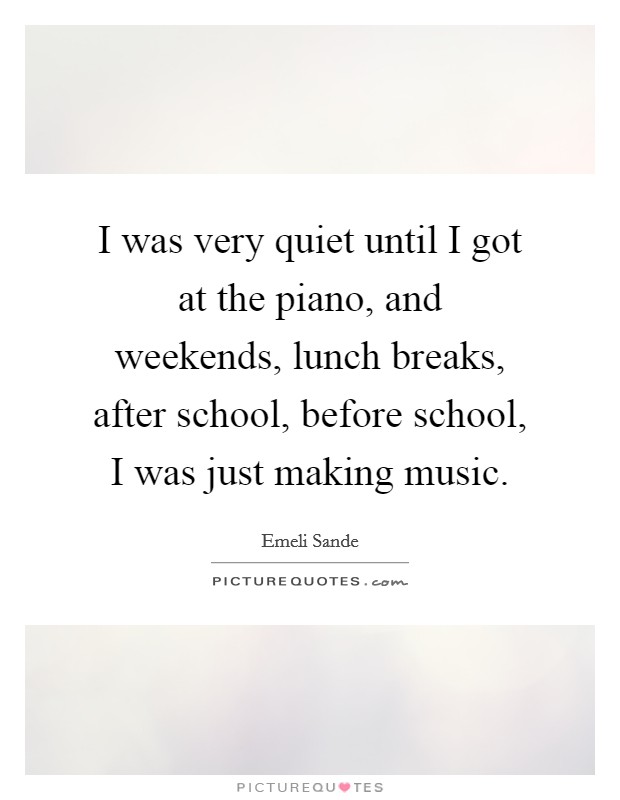 I was very quiet until I got at the piano, and weekends, lunch breaks, after school, before school, I was just making music Picture Quote #1