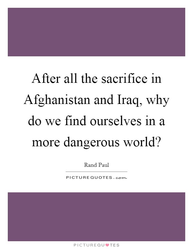 After all the sacrifice in Afghanistan and Iraq, why do we find ourselves in a more dangerous world? Picture Quote #1