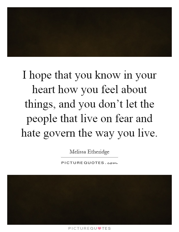 I hope that you know in your heart how you feel about things, and you don’t let the people that live on fear and hate govern the way you live Picture Quote #1