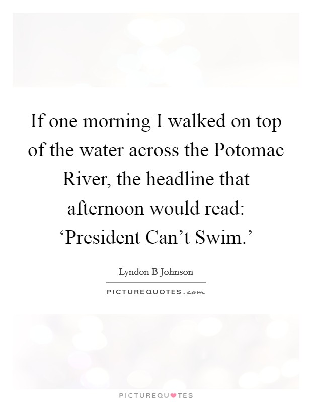 If one morning I walked on top of the water across the Potomac River, the headline that afternoon would read: ‘President Can’t Swim.’ Picture Quote #1