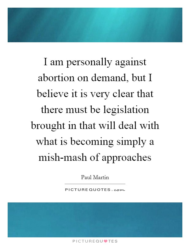 I am personally against abortion on demand, but I believe it is very clear that there must be legislation brought in that will deal with what is becoming simply a mish-mash of approaches Picture Quote #1