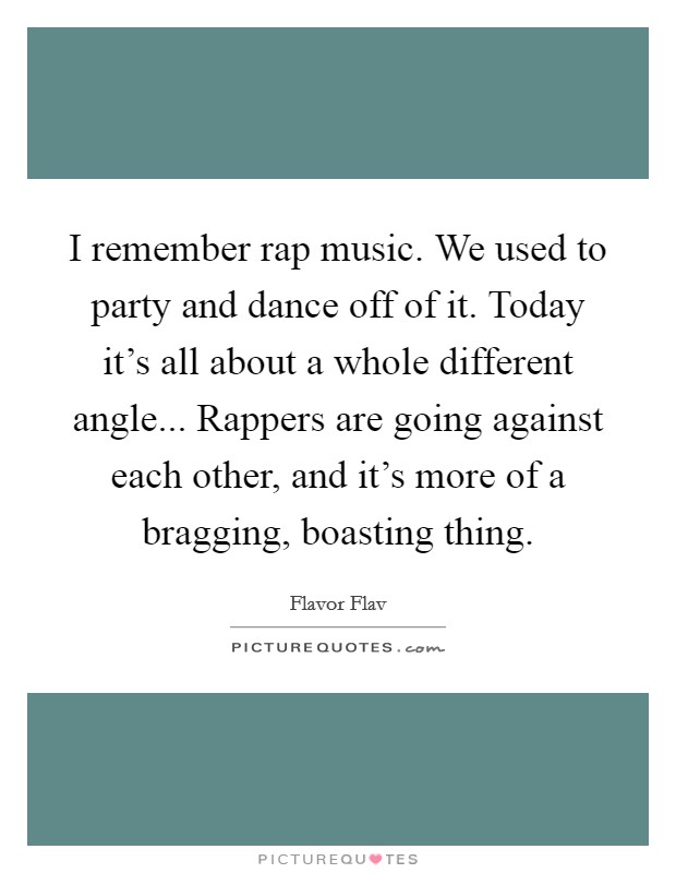I remember rap music. We used to party and dance off of it. Today it’s all about a whole different angle... Rappers are going against each other, and it’s more of a bragging, boasting thing Picture Quote #1