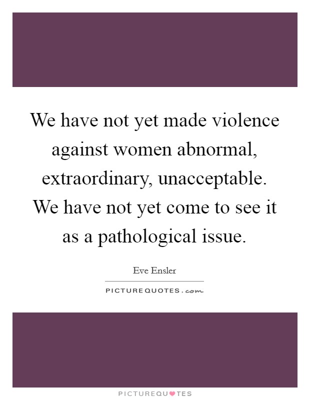 We have not yet made violence against women abnormal, extraordinary, unacceptable. We have not yet come to see it as a pathological issue Picture Quote #1