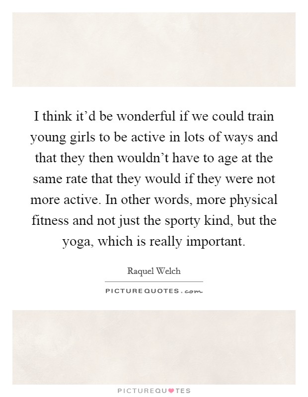 I think it'd be wonderful if we could train young girls to be active in lots of ways and that they then wouldn't have to age at the same rate that they would if they were not more active. In other words, more physical fitness and not just the sporty kind, but the yoga, which is really important. Picture Quote #1