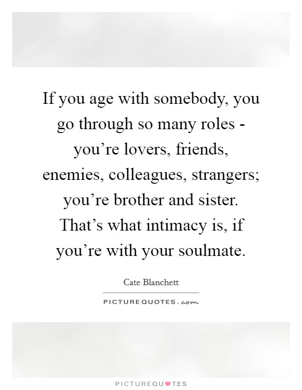 If you age with somebody, you go through so many roles - you’re lovers, friends, enemies, colleagues, strangers; you’re brother and sister. That’s what intimacy is, if you’re with your soulmate Picture Quote #1
