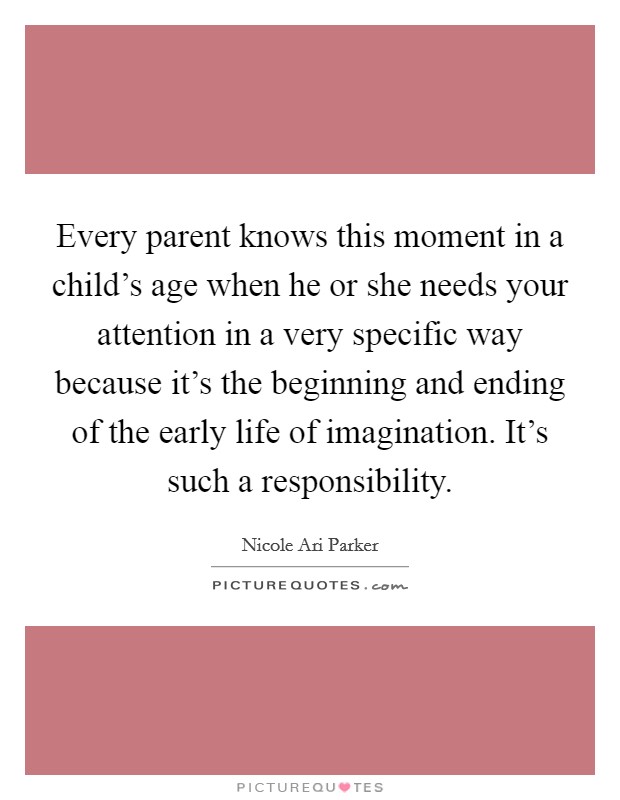 Every parent knows this moment in a child’s age when he or she needs your attention in a very specific way because it’s the beginning and ending of the early life of imagination. It’s such a responsibility Picture Quote #1