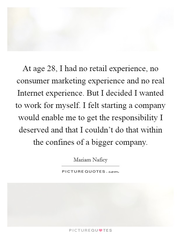 At age 28, I had no retail experience, no consumer marketing experience and no real Internet experience. But I decided I wanted to work for myself. I felt starting a company would enable me to get the responsibility I deserved and that I couldn't do that within the confines of a bigger company. Picture Quote #1