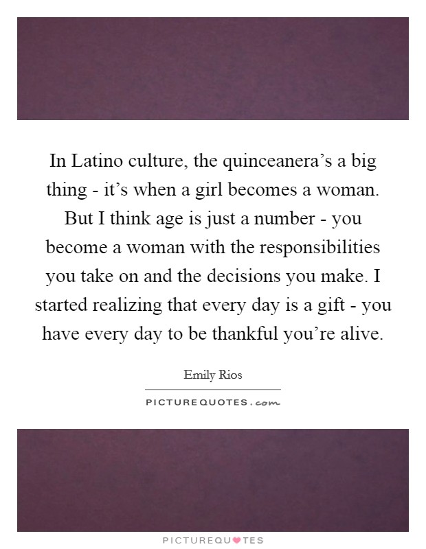 In Latino culture, the quinceanera’s a big thing - it’s when a girl becomes a woman. But I think age is just a number - you become a woman with the responsibilities you take on and the decisions you make. I started realizing that every day is a gift - you have every day to be thankful you’re alive Picture Quote #1