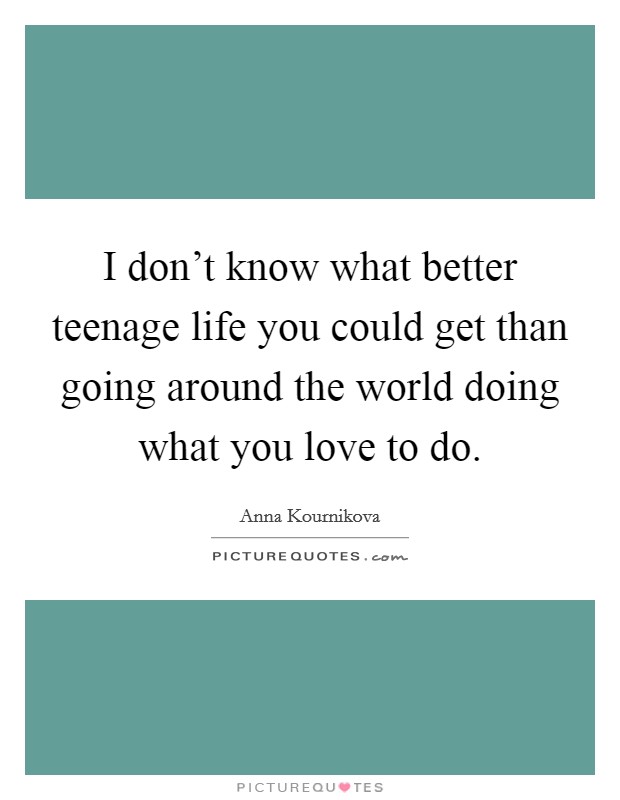 I don't know what better teenage life you could get than going around the world doing what you love to do. Picture Quote #1