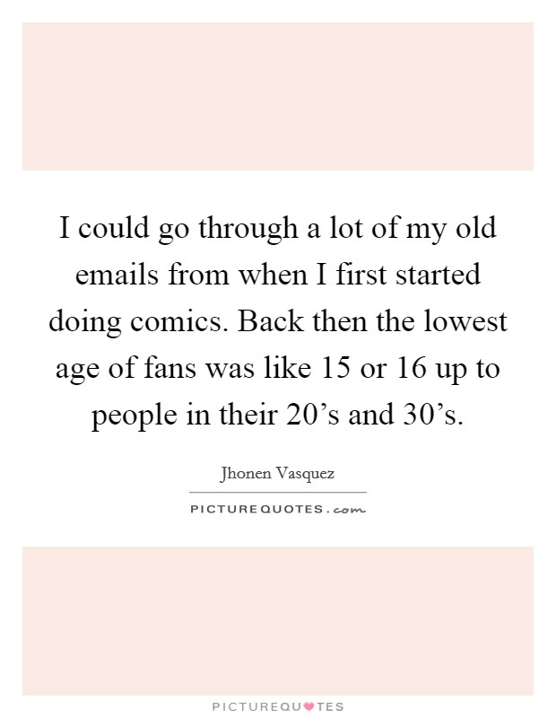 I could go through a lot of my old emails from when I first started doing comics. Back then the lowest age of fans was like 15 or 16 up to people in their 20’s and 30’s Picture Quote #1