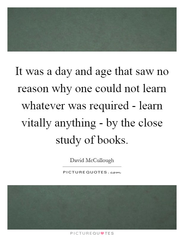 It was a day and age that saw no reason why one could not learn whatever was required - learn vitally anything - by the close study of books. Picture Quote #1