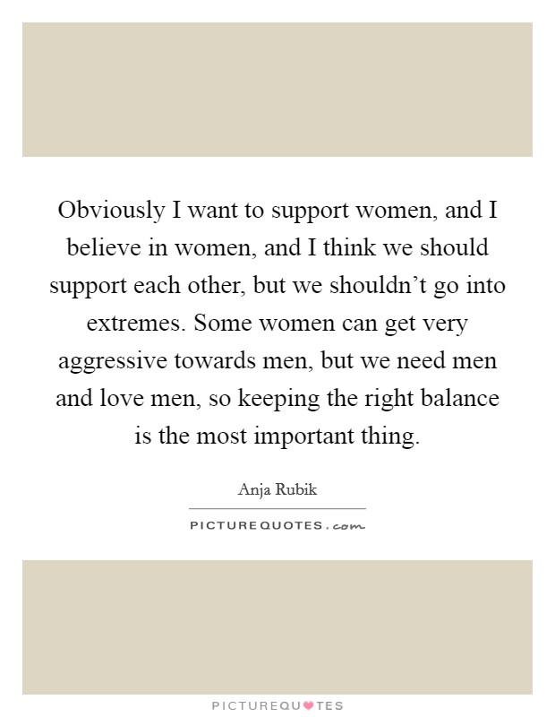 Obviously I want to support women, and I believe in women, and I think we should support each other, but we shouldn't go into extremes. Some women can get very aggressive towards men, but we need men and love men, so keeping the right balance is the most important thing. Picture Quote #1