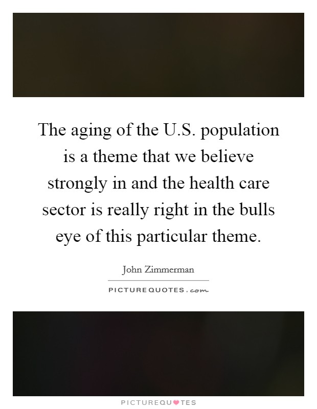 The aging of the U.S. population is a theme that we believe strongly in and the health care sector is really right in the bulls eye of this particular theme Picture Quote #1