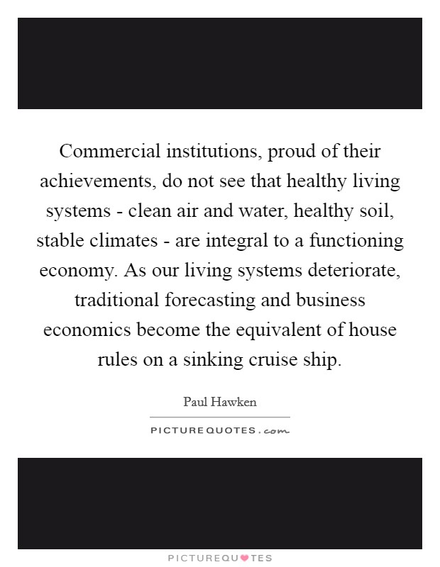 Commercial institutions, proud of their achievements, do not see that healthy living systems - clean air and water, healthy soil, stable climates - are integral to a functioning economy. As our living systems deteriorate, traditional forecasting and business economics become the equivalent of house rules on a sinking cruise ship. Picture Quote #1